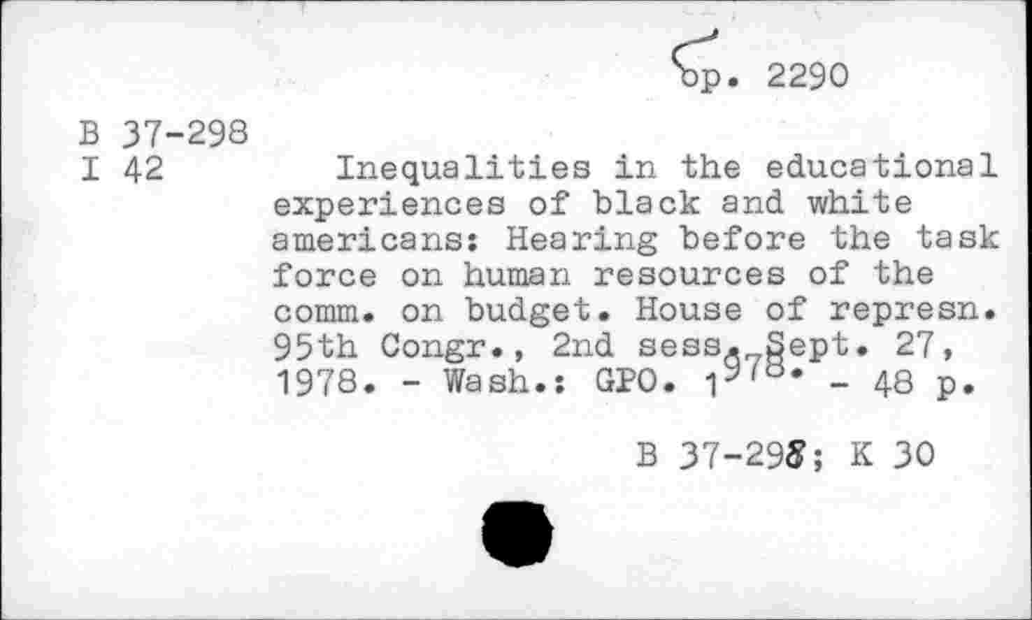 ﻿2290
B 37-298
I 42	Inequalities in the educational
experiences of black and white americans: Hearing before the task force on human resources of the comm, on budget. House of represn. 95th Congr., 2nd sess, Sept. 27, 1978. - Wash.: GPO. iy'a* - 48 p.
B 37-29S; K 30